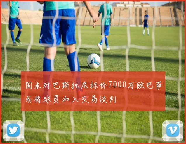 国米对巴斯托尼标价7000万欧巴萨或将球员加入交易谈判