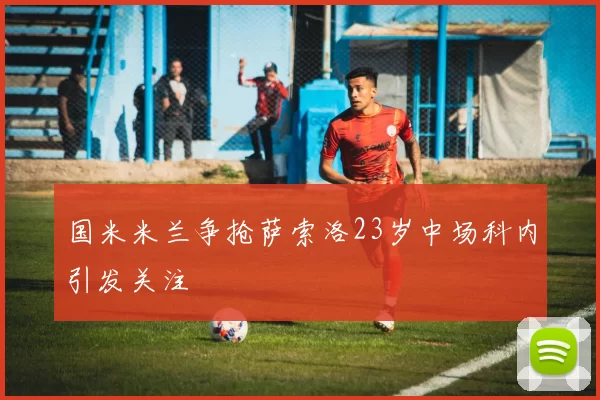 国米米兰争抢萨索洛23岁中场科内引发关注