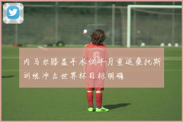 内马尔膝盖手术仅半月重返桑托斯训练冲击世界杯目标明确