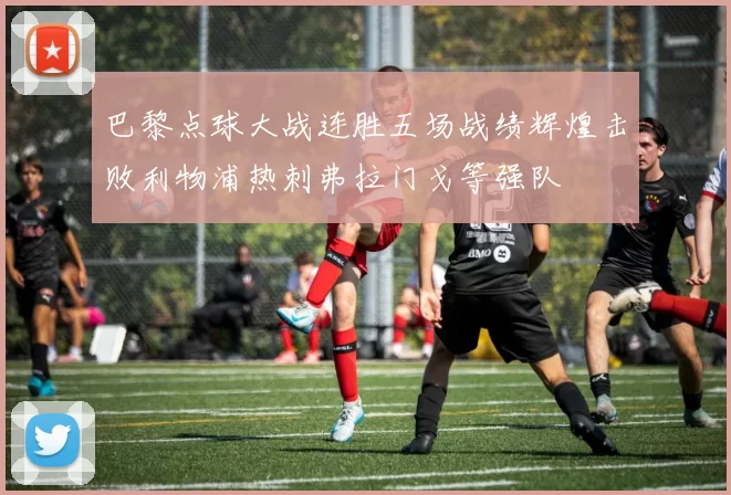 巴黎点球大战连胜五场战绩辉煌击败利物浦热刺弗拉门戈等强队