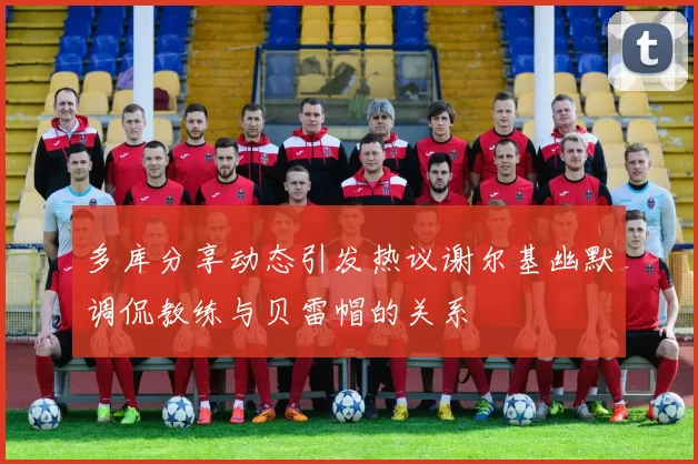 多库分享动态引发热议谢尔基幽默调侃教练与贝雷帽的关系