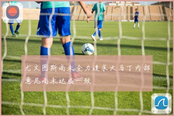 尤文图斯尚未全力追求大马丁内部意见尚未达成一致