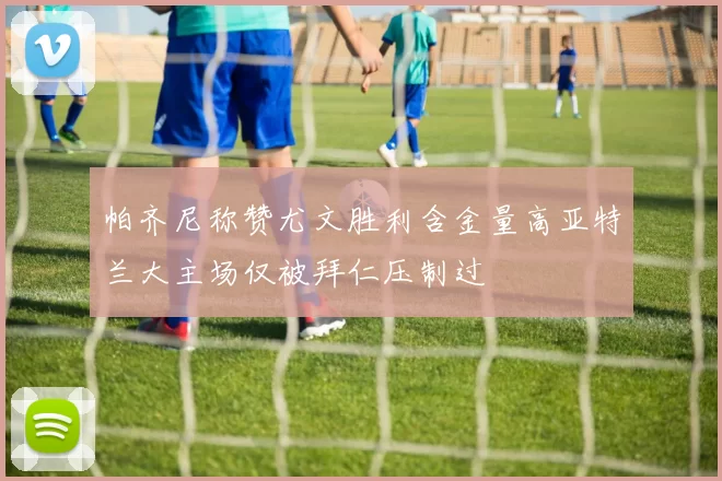 帕齐尼称赞尤文胜利含金量高亚特兰大主场仅被拜仁压制过