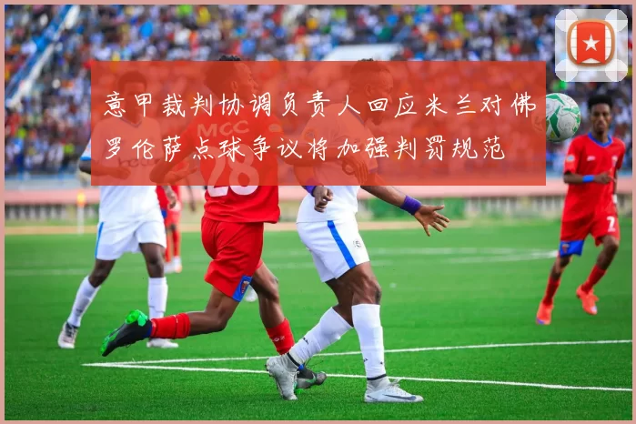 意甲裁判协调负责人回应米兰对佛罗伦萨点球争议将加强判罚规范