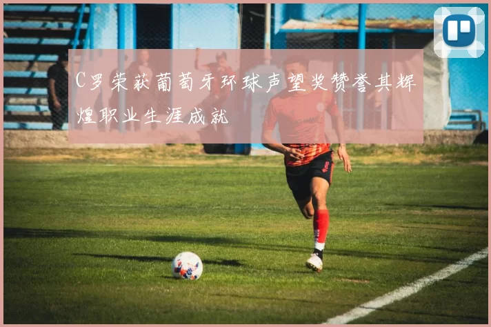 C罗荣获葡萄牙环球声望奖赞誉其辉煌职业生涯成就