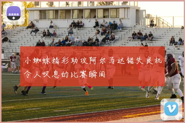 小蜘蛛精彩助攻阿尔马达错失良机令人叹息的比赛瞬间