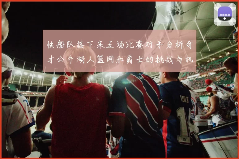 快船队接下来五场比赛对手分析奇才公牛湖人篮网和爵士的挑战与机遇