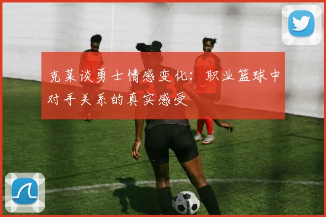 克莱谈勇士情感变化：职业篮球中对手关系的真实感受