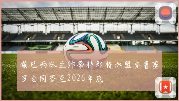 前巴西队主帅蒂特即将加盟克鲁塞罗合同签至2026年底