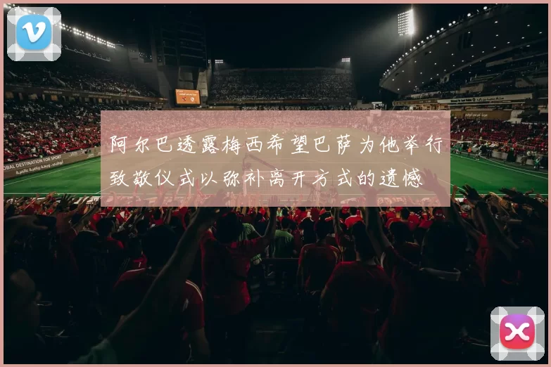 阿尔巴透露梅西希望巴萨为他举行致敬仪式以弥补离开方式的遗憾