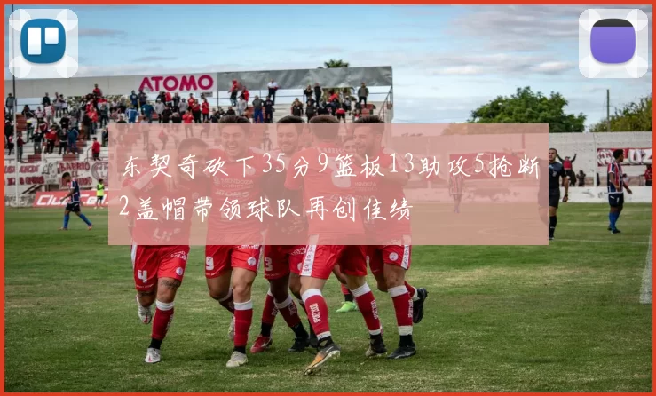 东契奇砍下35分9篮板13助攻5抢断2盖帽带领球队再创佳绩