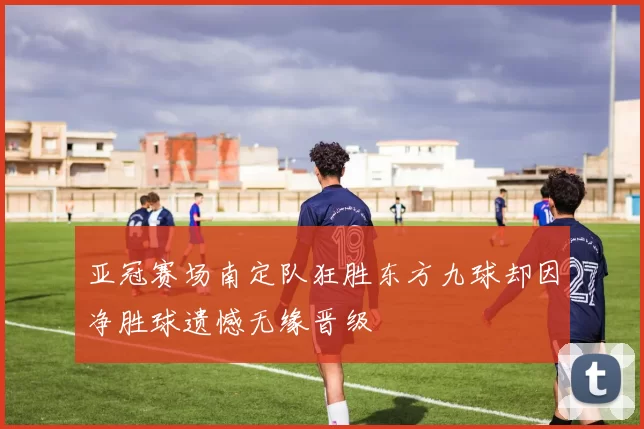亚冠赛场南定队狂胜东方九球却因净胜球遗憾无缘晋级