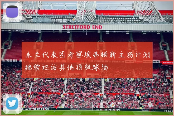 米兰代表团考察埃弗顿新主场计划继续巡访其他顶级球场