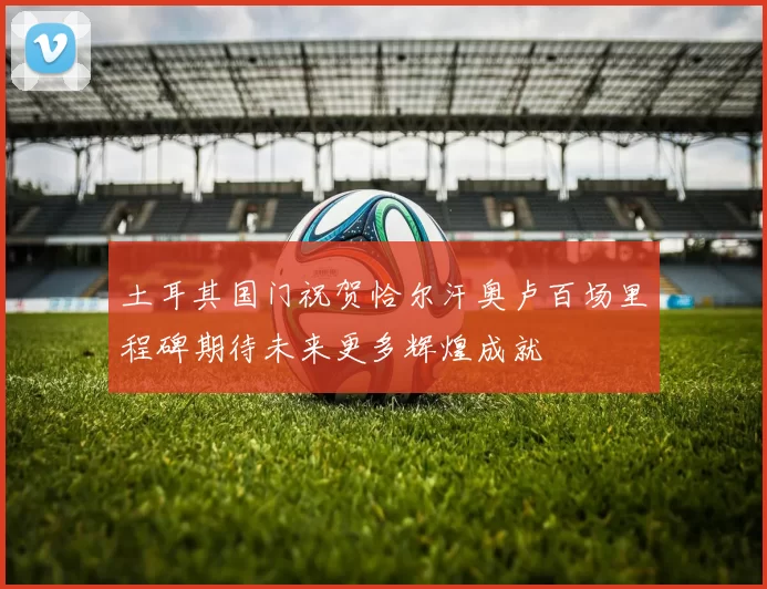 土耳其国门祝贺恰尔汗奥卢百场里程碑期待未来更多辉煌成就